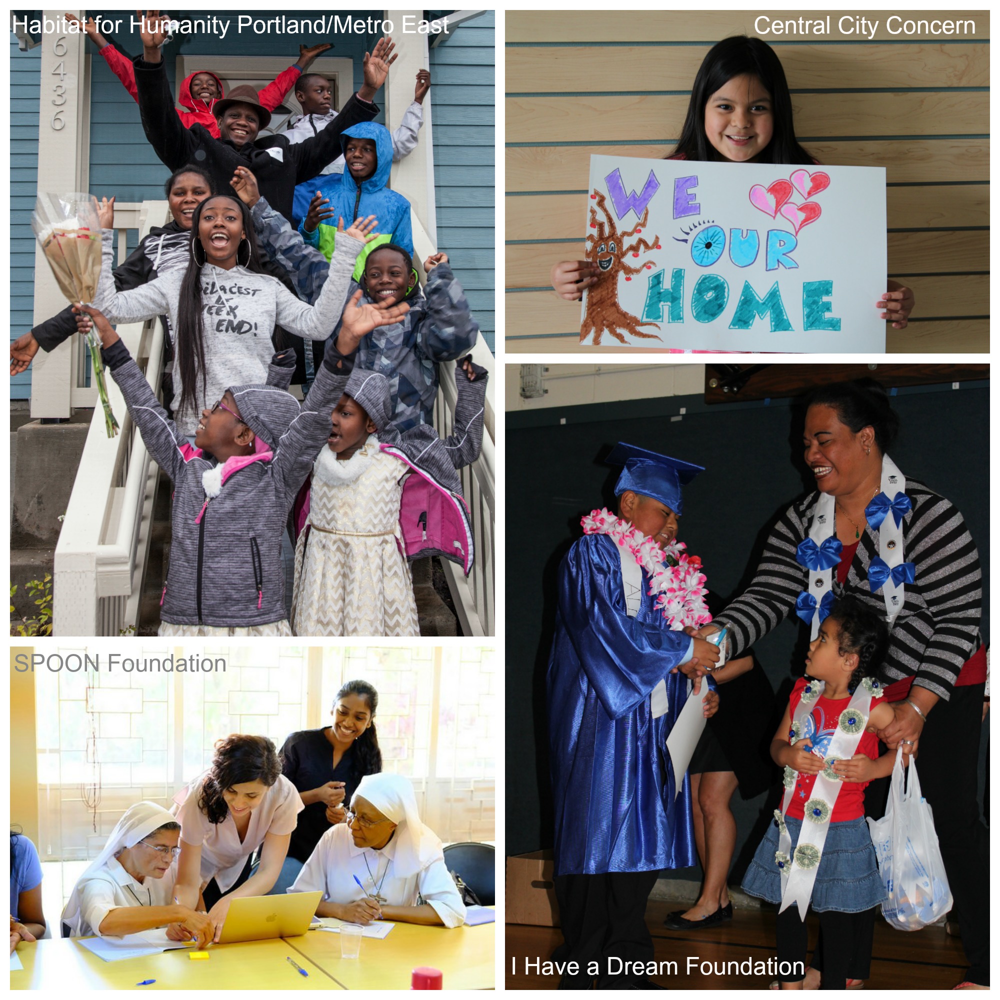 Image 1: a group of adults and children cheer for the camera while standing on front porch stairs. Text overlay says "Habitat for Humanity Portland/Metro East." Image 2: Four people, two of them in nun's habits, work on something together at a table. Text overlay says "SPOON Foundation." Image 3: a young girl with straight black hair smiles for the camera while holding a sign that says "We Heart Our Home." Text overlay says "Central City Concern. " Image 4: A man shakes hands with a student wearing a graduation cap, gown, and lei while a young girl looks up at them. Text overlay says "I Have a Dream Foundation."